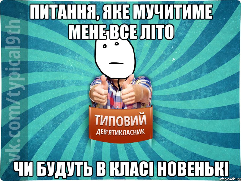 ПИТАННЯ, ЯКЕ МУЧИТИМЕ МЕНЕ ВСЕ ЛІТО ЧИ БУДУТЬ В КЛАСІ НОВЕНЬКІ