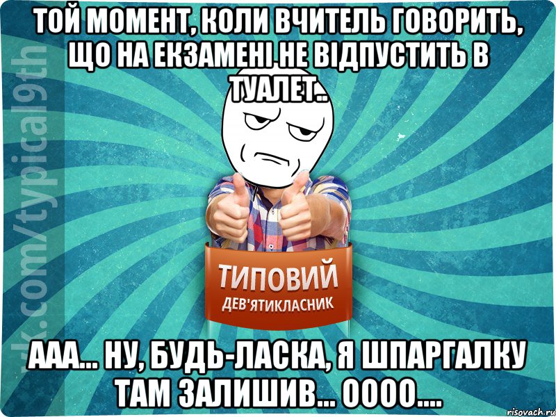 Той момент, коли вчитель говорить, що на екзаменi не вiдпустить в туалет.. ааа... ну, будь-ласка, я шпаргалку там залишив... оооо....