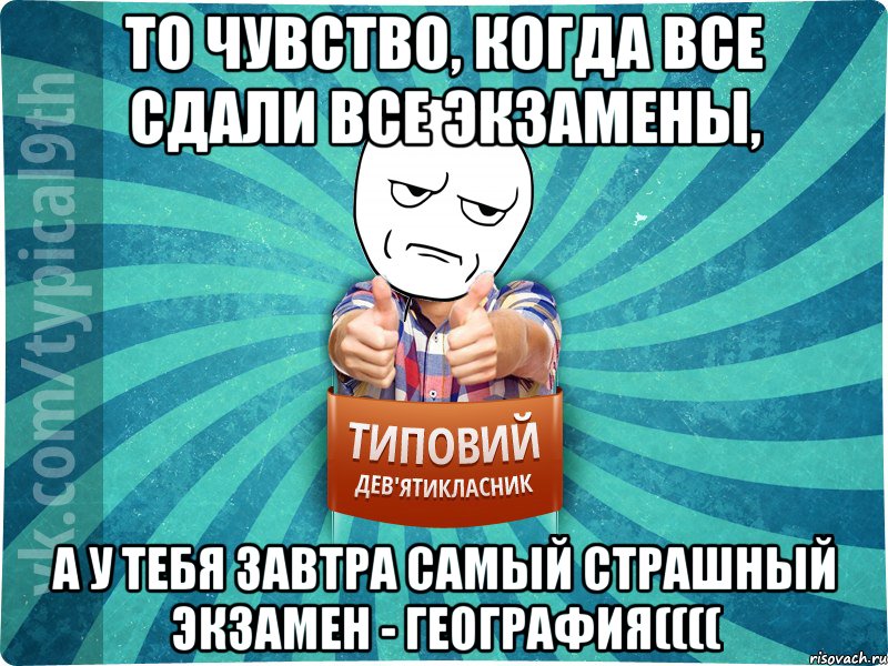 То чувство, когда все сдали все экзамены, а у тебя завтра самый страшный экзамен - география((((