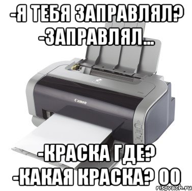 -Я тебя заправлял? -Заправлял... -Краска где? -Какая краска? оО
