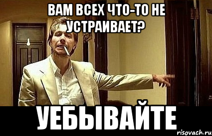 Вам всех что-то не устраивает? УЕБЫВАЙТЕ