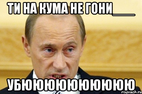 ТИ НА КУМА НЕ ГОНИ___ УБЮЮЮЮЮЮЮЮЮЮ, Мем путин