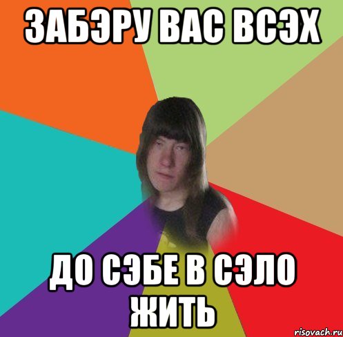 забэру вас всэх до сэбе в сэло жить