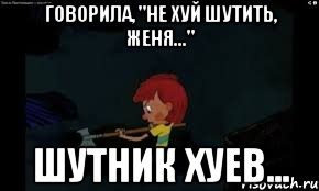 Говорила, "Не хуй шутить, Женя..." Шутник хуев...