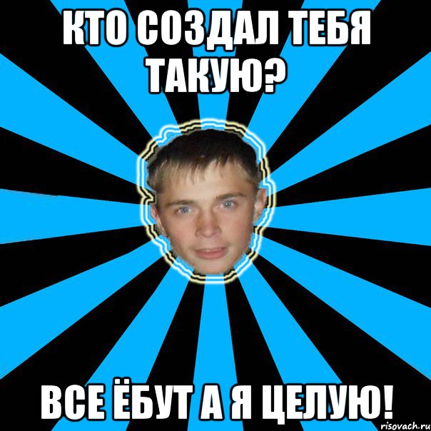 КТО СОЗДАЛ ТЕБЯ ТАКУЮ? ВСЕ ЁБУТ А Я ЦЕЛУЮ!