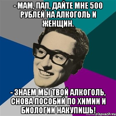 - Мам, пап, дайте мне 500 рублей на алкоголь и женщин. - Знаем мы твой алкоголь, снова пособий по химии и биологии накупишь!