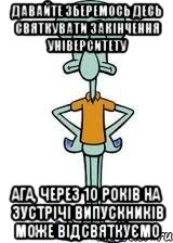 Давайте зберемось десь святкувати закінчення університету Ага, через 10 років на зустрічі випускників може відсвяткуємо, Мем Сквидвард в полный рост