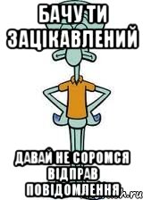 Бачу ти зацікавлений давай не соромся відправ повідомлення, Мем Сквидвард в полный рост