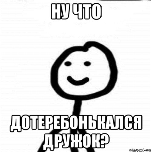 Ну что дотеребонькался дружок?