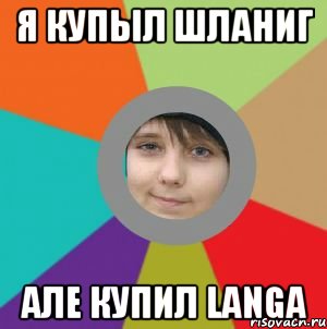 я купыл шланиг але купил Langa