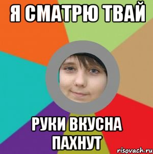 я сматрю твай руки вкусна пахнут