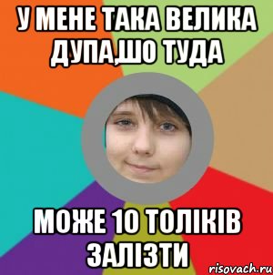 у мене така велика дупа,шо туда може 10 толіків залізти
