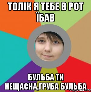 толік я тебе в рот їбав бульба ти нещасна,груба бульба