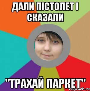 дали пістолет і сказали "трахай паркет"