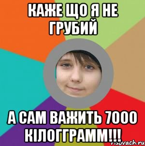 Каже що я не грубий а сам важить 7000 кілогграмм!!!