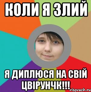 Коли я злий Я диплюся на свій цвірунчк!!!
