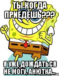 Ты когда приедешь??? Я уже дождаться не могу, анютка..., Мем спанч боб