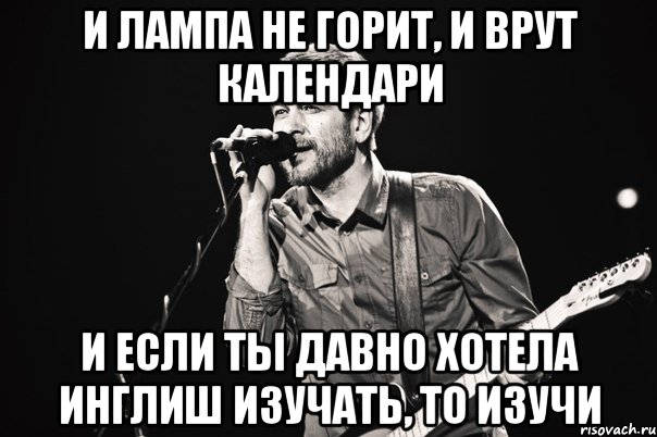 И лампа не горит, и врут календари и если ты давно хотела инглиш изучать, то изучи