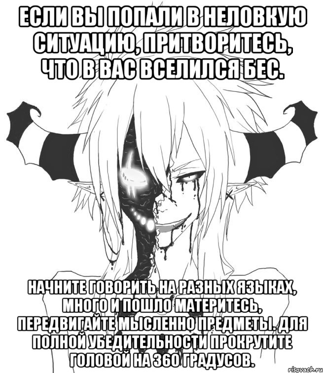 Если вы попали в неловкую ситуацию, притворитесь, что в вас вселился бес. Начните говорить на разных языках, много и пошло материтесь, передвигайте мысленно предметы. Для полной убедительности прокрутите головой на 360 градусов.