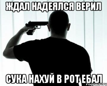 ЖДАЛ НАДЕЯЛСЯ ВЕРИЛ СУКА НАХУЙ В РОТ ЕБАЛ