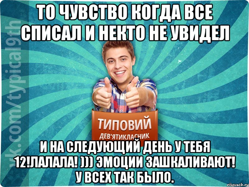 То чувство когда все списал и некто не увидел И на следующий день у тебя 12!лалала! ))) Эмоции зашкаливают! У всех так было.