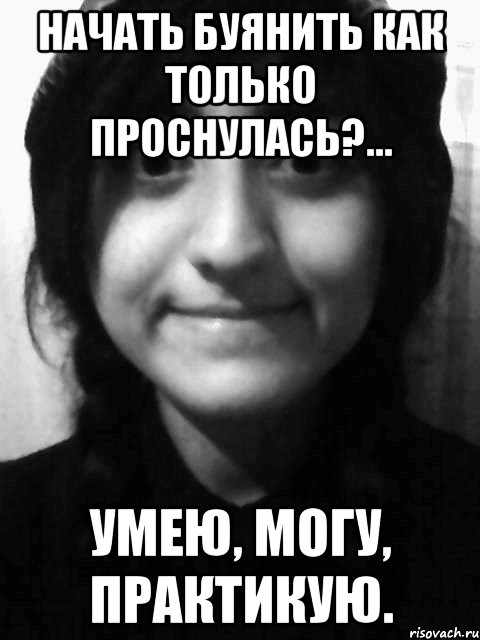 начать буянить как только проснулась?... умею, могу, практикую.