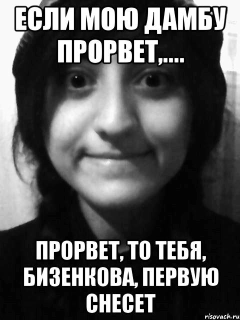 если мою дамбу прорвет,.... прорвет, то тебя, Бизенкова, первую снесет