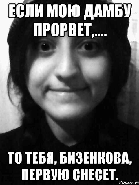 если мою дамбу прорвет,.... то тебя, Бизенкова, первую снесет.