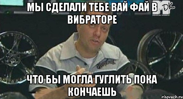 Мы сделали тебе вай фай в вибраторе что бы могла гуглить пока кончаешь
