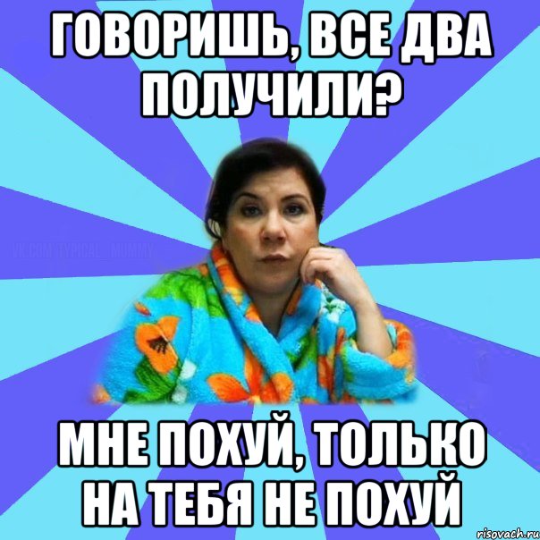 Говоришь, все два получили? Мне похуй, только на тебя не похуй, Мем типичная мама