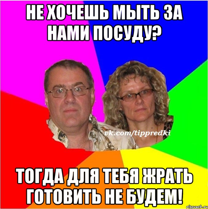не хочешь мыть за нами посуду? тогда для тебя жрать готовить не будем!