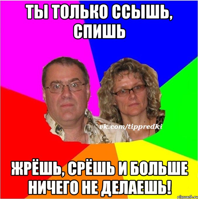 ты только ссышь, спишь жрёшь, срёшь и больше ничего не делаешь!
