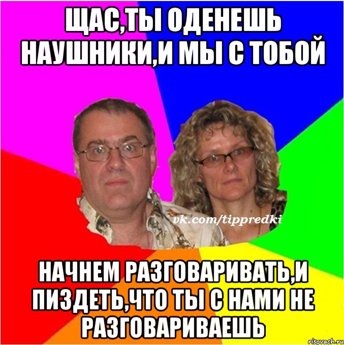 Щас,ты оденешь наушники,и мы с тобой начнем разговаривать,и пиздеть,что ты с нами не разговариваешь