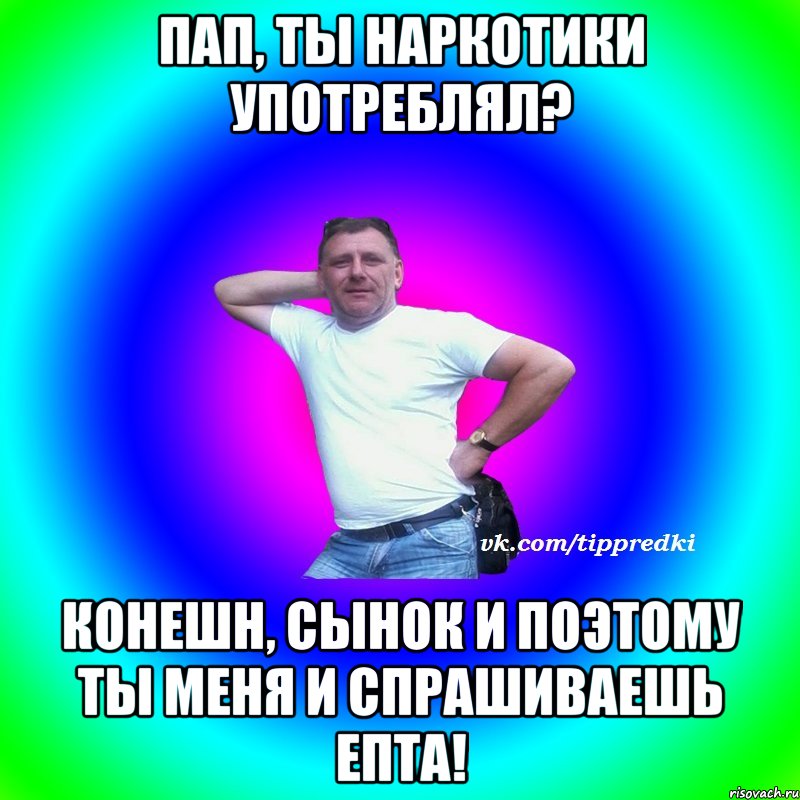 Пап, ты наркотики употреблял? Конешн, сынок и поэтому ты меня и спрашиваешь епта!