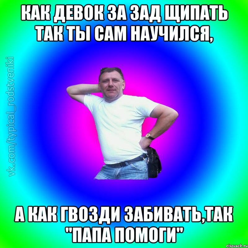 КАК ДЕВОК ЗА ЗАД ЩИПАТЬ ТАК ТЫ САМ НАУЧИЛСЯ, А КАК ГВОЗДИ ЗАБИВАТЬ,ТАК "ПАПА ПОМОГИ", Мем Типичный Батя