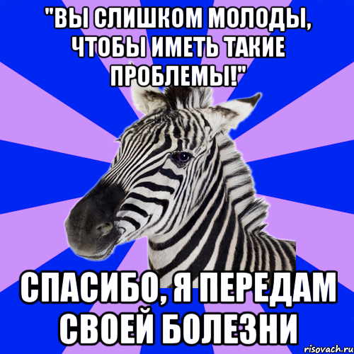 "вы слишком молоды, чтобы иметь такие проблемы!" спасибо, я передам своей болезни