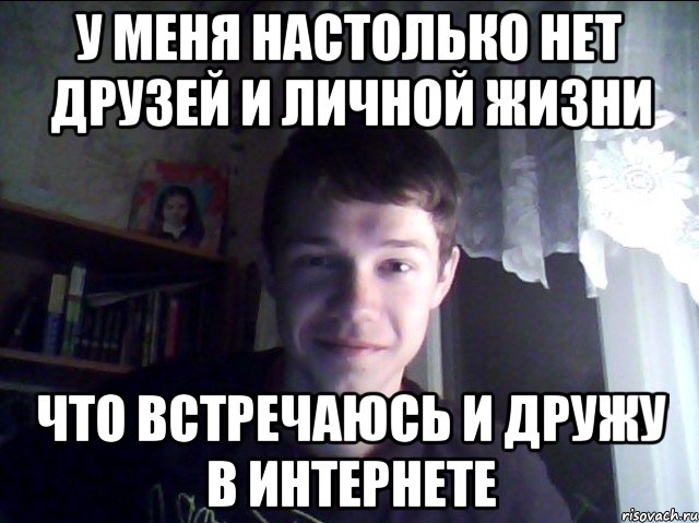 У меня настолько нет друзей и личной жизни Что встречаюсь и дружу в интернете
