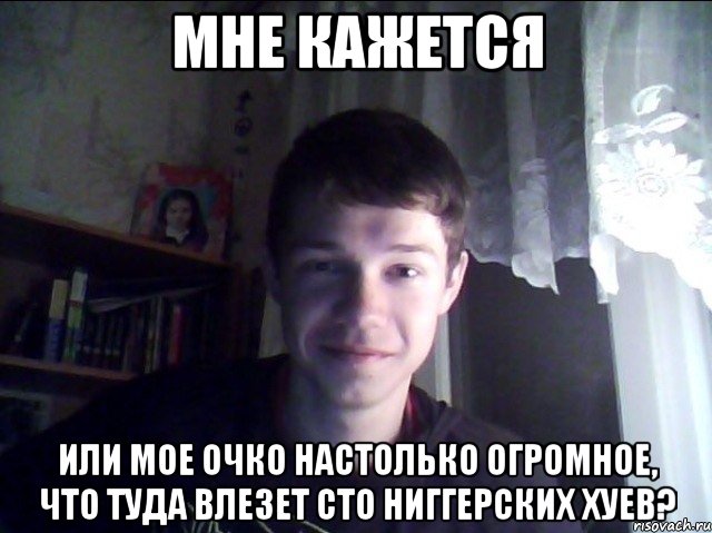Мне кажется или мое очко настолько огромное, что туда влезет сто ниггерских хуев?