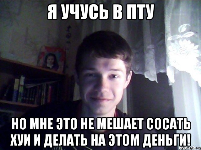 Я учусь в пту но мне это не мешает сосать хуи и делать на этом деньги!