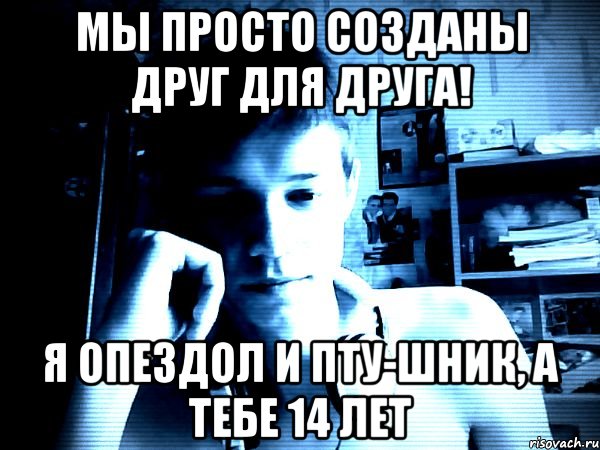 Мы просто созданы друг для друга! я опездол и пту-шник, а тебе 14 лет