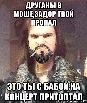 друганы в моше,задор твой пропал это ты с бабой на концерт притоптал
