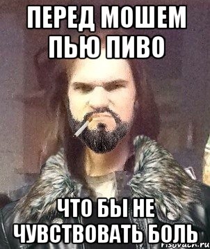 перед мошем пью пиво что бы не чувствовать боль