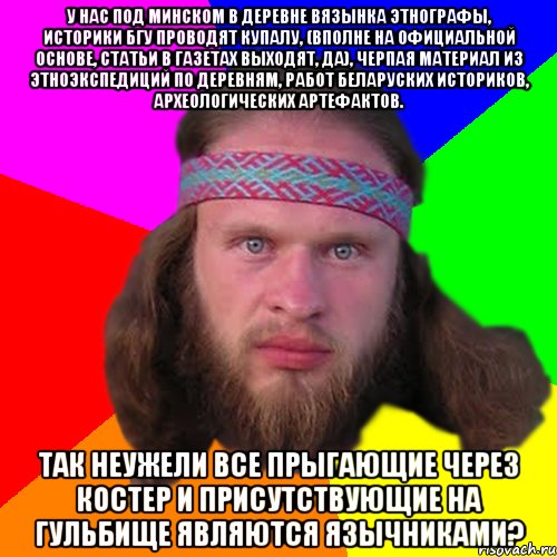 У нас под Минском в деревне Вязынка этнографы, историки БГУ проводят Купалу, (вполне на официальной основе, статьи в газетах выходят, да), черпая материал из этноэкспедиций по деревням, работ беларуских историков, археологических артефактов. Так неужели все прыгающие через костер и присутствующие на гульбище являются язычниками?, Мем Типичный долбослав