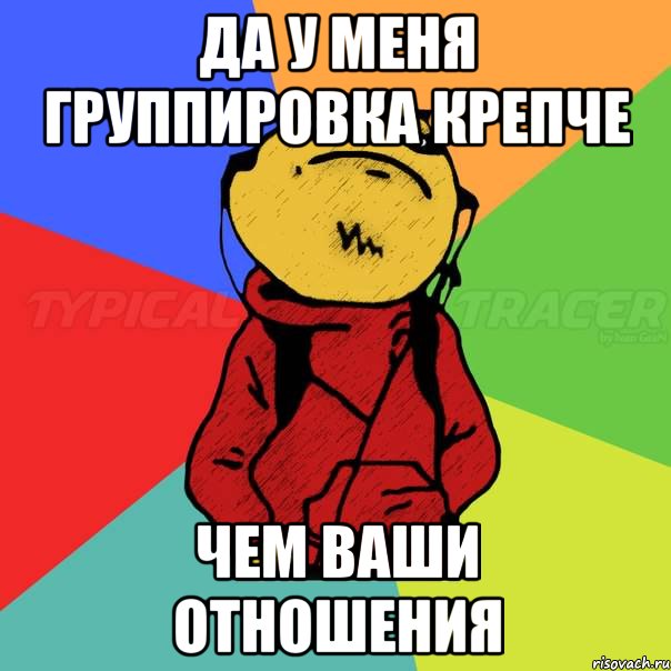да у меня группировка крепче чем ваши отношения