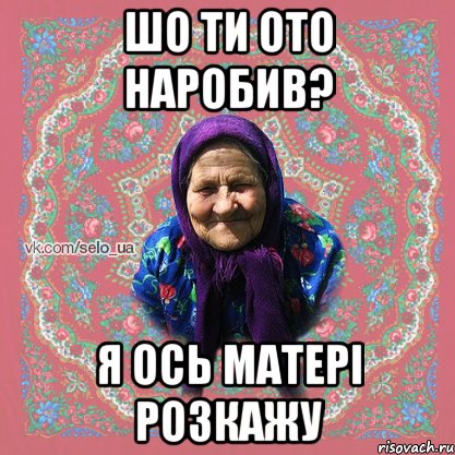 шо ти ото наробив? я ось матері розкажу