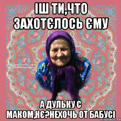 Іш ти,что захотєлось єму а дульку с маком,нє?нехочь от бабусі
