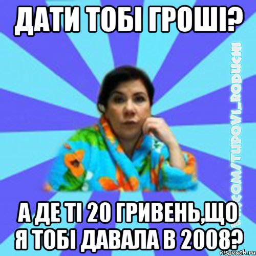 Дати тобі гроші? а де ті 20 гривень,що я тобі давала в 2008?