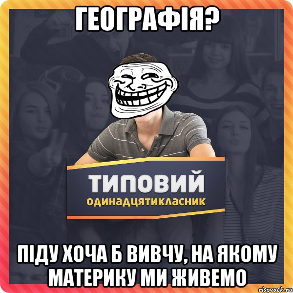 географія? піду хоча б вивчу, на якому материку ми живемо