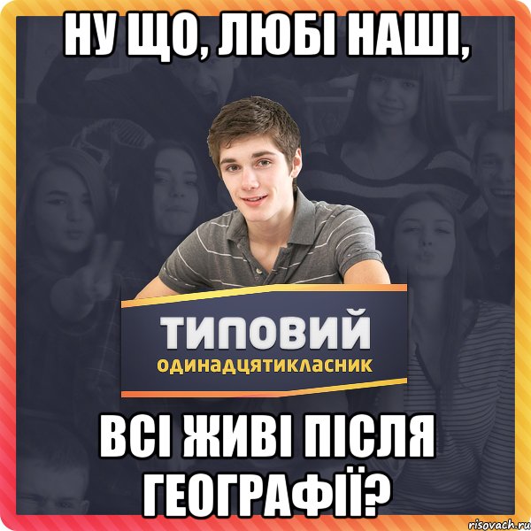 ну що, любі наші, всі живі після географії?