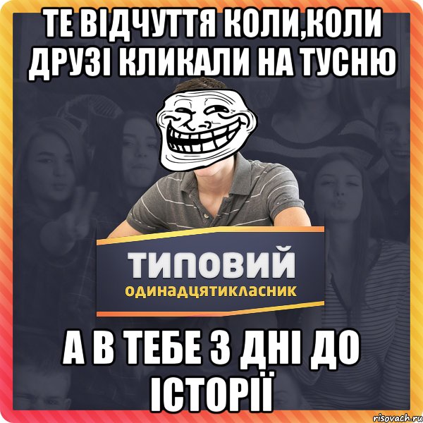 те відчуття коли,коли друзі кликали на тусню а в тебе 3 дні до історії